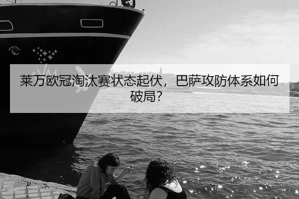 莱万欧冠淘汰赛状态起伏，巴萨攻防体系如何破局？