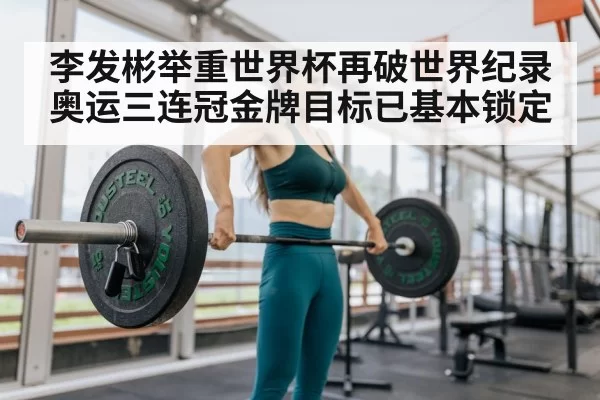李发彬举重世界杯再破世界纪录奥运三连冠金牌目标已基本锁定