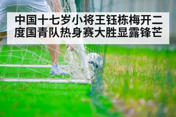 中国十七岁小将王钰栋梅开二度国青队热身赛大胜显露锋芒