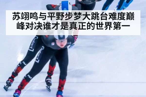 苏翊鸣与平野步梦大跳台难度巅峰对决谁才是真正的世界第一