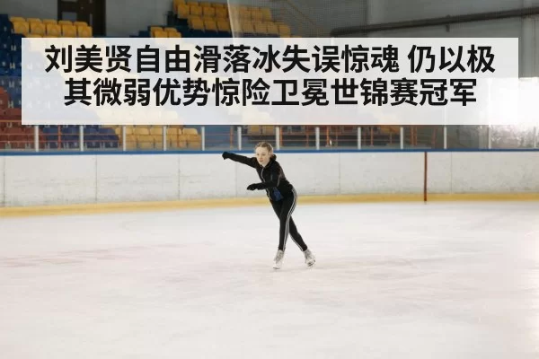 刘美贤自由滑落冰失误惊魂 仍以极其微弱优势惊险卫冕世锦赛冠军